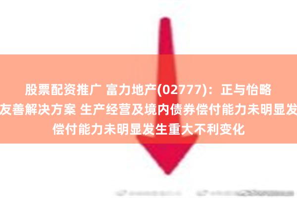 股票配资推广 富力地产(02777)：正与怡略票据持有人商讨友善解决方案 生产经营及境内债券偿付能力未明显发生重大不利变化