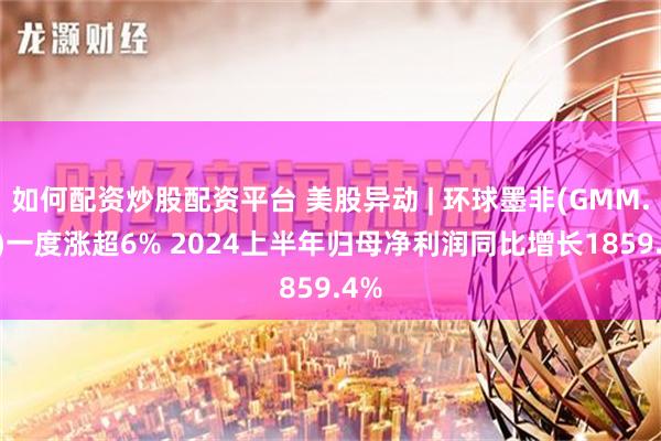 如何配资炒股配资平台 美股异动 | 环球墨非(GMM.US)一度涨超6% 2024上半年归母净利润同