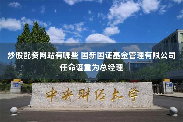 炒股配资网站有哪些 国新国证基金管理有限公司任命谌重为总经理