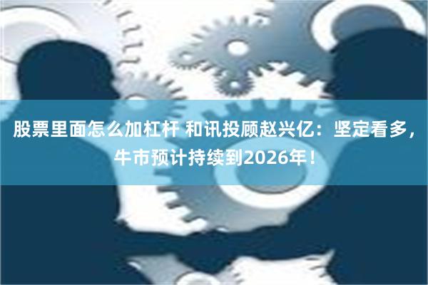 股票里面怎么加杠杆 和讯投顾赵兴亿：坚定看多，牛市预计持续到2026年！