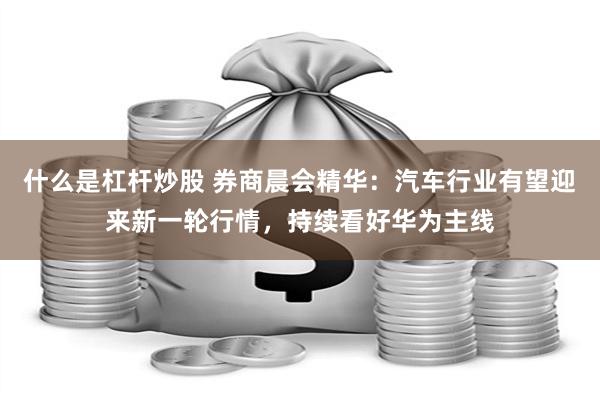 什么是杠杆炒股 券商晨会精华：汽车行业有望迎来新一轮行情，持续看好华为主线