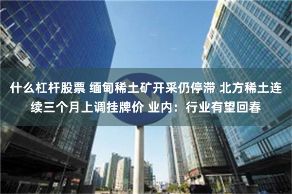 什么杠杆股票 缅甸稀土矿开采仍停滞 北方稀土连续三个月上调挂牌价 业内：行业有望回春