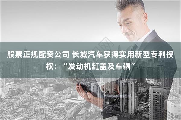 股票正规配资公司 长城汽车获得实用新型专利授权：“发动机缸盖及车辆”