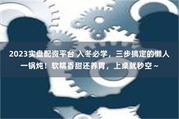 2023实盘配资平台 入冬必学，三步搞定的懒人一锅炖！软糯香甜还养胃，上桌就秒空～