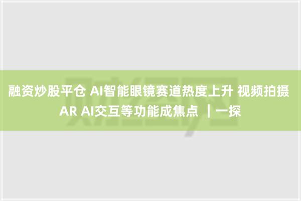 融资炒股平仓 AI智能眼镜赛道热度上升 视频拍摄 AR AI交互等功能成焦点 ︱一探