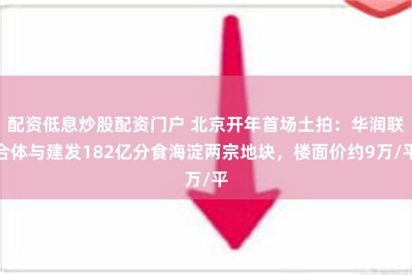 配资低息炒股配资门户 北京开年首场土拍：华润联合体与建发182亿分食海淀两宗地块，楼面价约9万/平