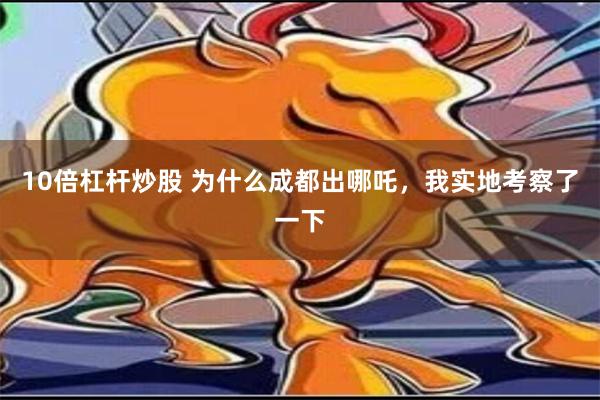 10倍杠杆炒股 为什么成都出哪吒，我实地考察了一下