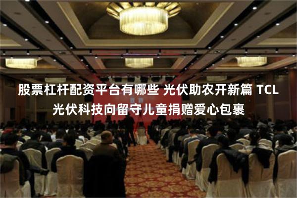 股票杠杆配资平台有哪些 光伏助农开新篇 TCL光伏科技向留守儿童捐赠爱心包裹